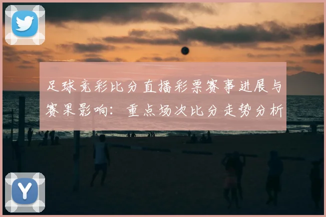 足球竞彩比分直播彩票赛事进展与赛果影响:重点场次比分走势分析