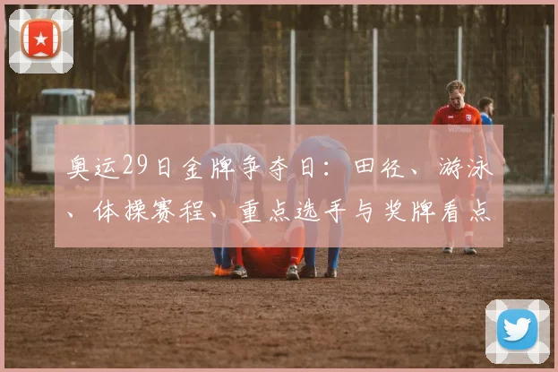 奥运29日金牌争夺日：田径、游泳、体操赛程、重点选手与奖牌看点