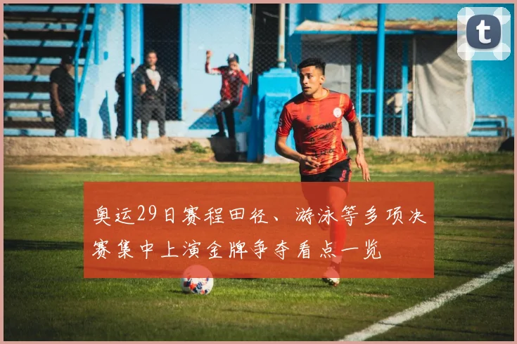 奥运29日赛程田径、游泳等多项决赛集中上演金牌争夺看点一览